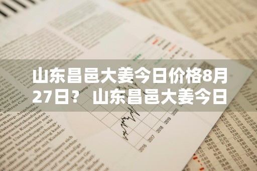 山东昌邑大姜今日价格8月27日？ 山东昌邑大姜今日价格8月27日行情