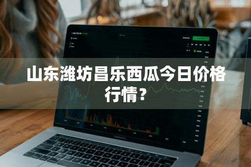 山东潍坊昌乐西瓜今日价格行情？