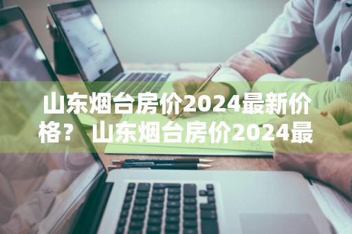 山东烟台房价2024最新价格？ 山东烟台房价2024最新价格表
