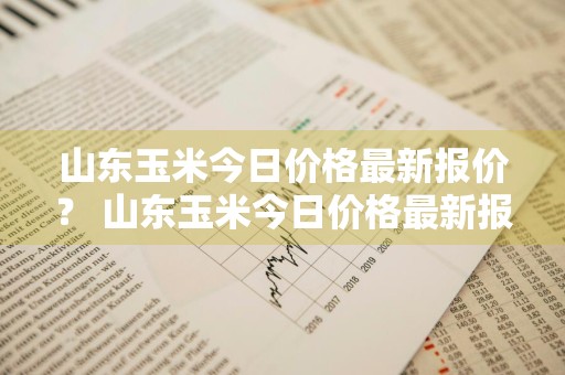 山东玉米今日价格最新报价？ 山东玉米今日价格最新报价表