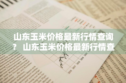 山东玉米价格最新行情查询？ 山东玉米价格最新行情查询表