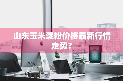山东玉米淀粉价格最新行情走势？