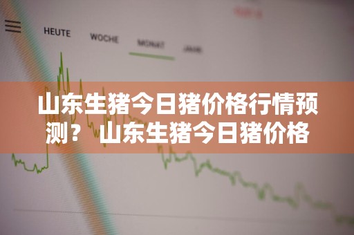 山东生猪今日猪价格行情预测？ 山东生猪今日猪价格行情预测