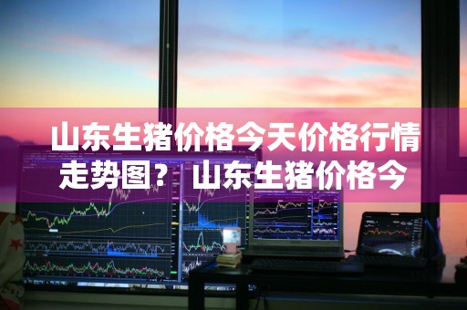 山东生猪价格今天价格行情走势图？ 山东生猪价格今天价格行情走势图表