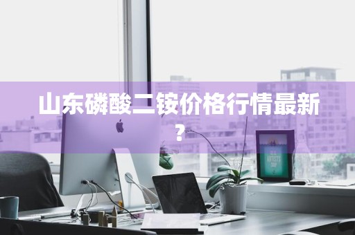 山东磷酸二铵价格行情最新？