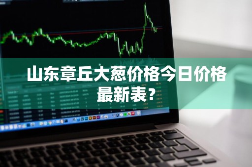 山东章丘大葱价格今日价格最新表？