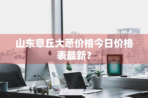 山东章丘大葱价格今日价格表最新？