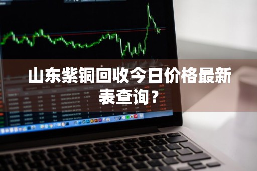 山东紫铜回收今日价格最新表查询？