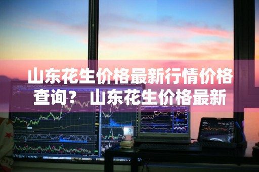 山东花生价格最新行情价格查询？ 山东花生价格最新行情价格查询表