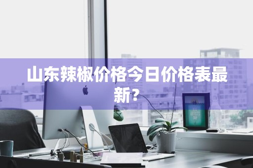 山东辣椒价格今日价格表最新？