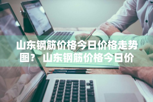 山东钢筋价格今日价格走势图？ 山东钢筋价格今日价格走势图表
