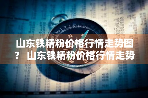 山东铁精粉价格行情走势图？ 山东铁精粉价格行情走势图最新
