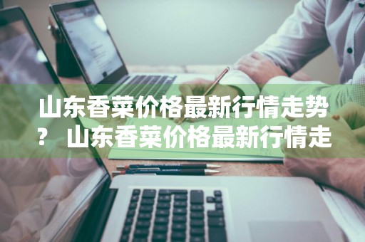 山东香菜价格最新行情走势？ 山东香菜价格最新行情走势图
