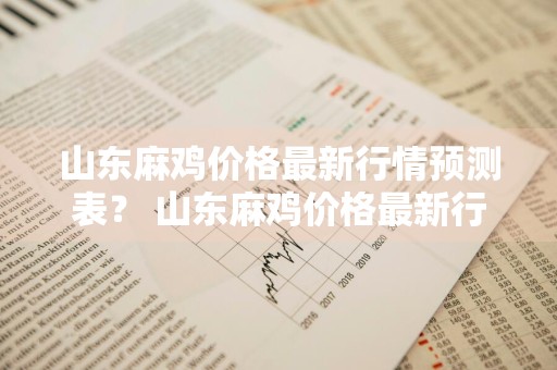 山东麻鸡价格最新行情预测表？ 山东麻鸡价格最新行情预测表图片