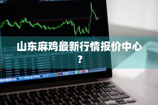 山东麻鸡最新行情报价中心？