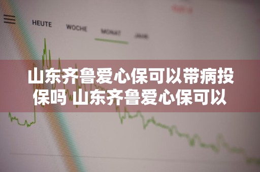 山东齐鲁爱心保可以带病投保吗 山东齐鲁爱心保可以带病投保吗怎么报销