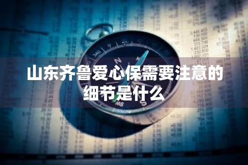 山东齐鲁爱心保需要注意的细节是什么