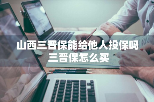 山西三晋保能给他人投保吗 三晋保怎么买
