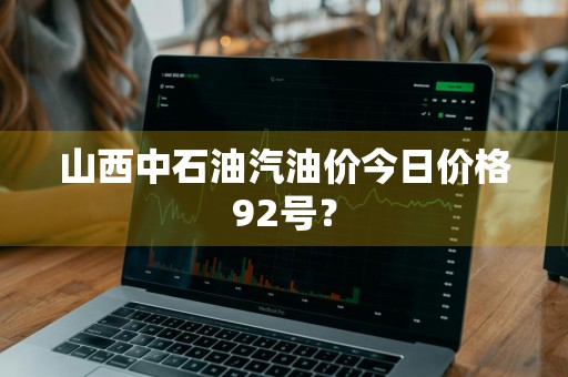 山西中石油汽油价今日价格92号？