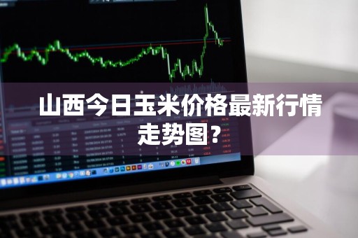 山西今日玉米价格最新行情走势图？