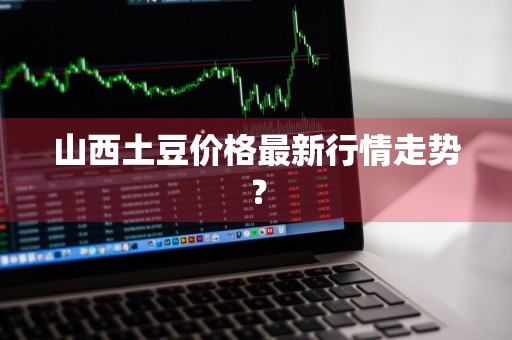 山西土豆价格最新行情走势？