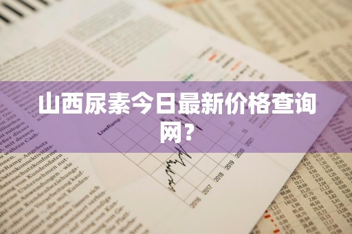山西尿素今日最新价格查询网？