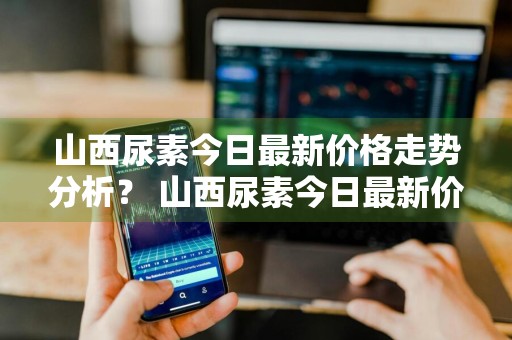 山西尿素今日最新价格走势分析？ 山西尿素今日最新价格走势分析图