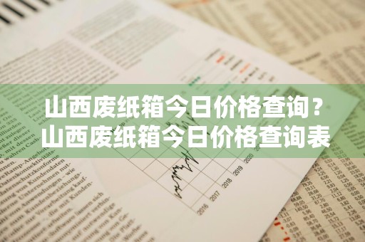 山西废纸箱今日价格查询？ 山西废纸箱今日价格查询表