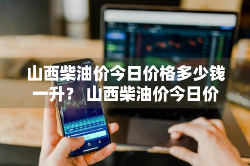 山西柴油价今日价格多少钱一升？ 山西柴油价今日价格多少钱一升啊