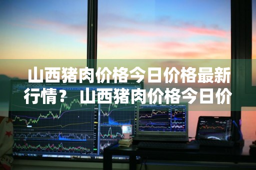 山西猪肉价格今日价格最新行情？ 山西猪肉价格今日价格最新行情走势
