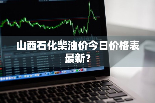 山西石化柴油价今日价格表最新？