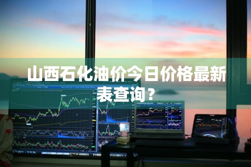 山西石化油价今日价格最新表查询？