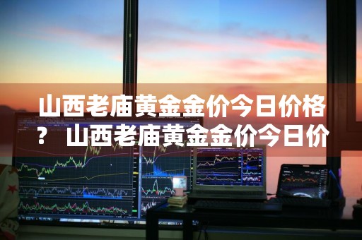 山西老庙黄金金价今日价格？ 山西老庙黄金金价今日价格