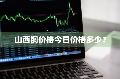 山西铜价格今日价格多少？