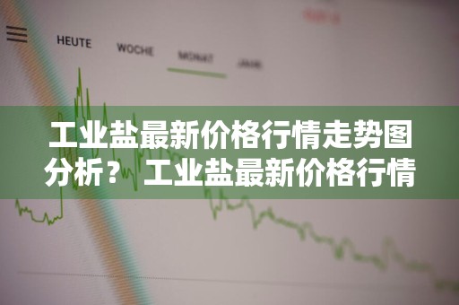 工业盐最新价格行情走势图分析？ 工业盐最新价格行情走势图分析表