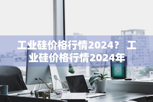 工业硅价格行情2024？ 工业硅价格行情2024年