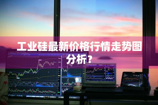 工业硅最新价格行情走势图分析？