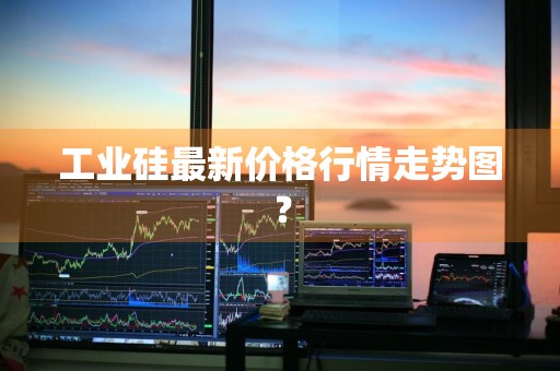 工业硅最新价格行情走势图？