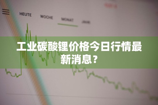 工业碳酸锂价格今日行情最新消息？