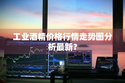 工业酒精价格行情走势图分析最新？