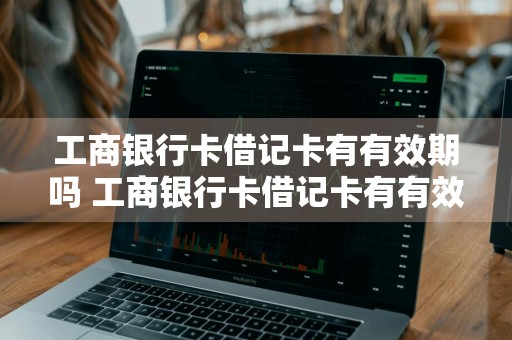 工商银行卡借记卡有有效期吗 工商银行卡借记卡有有效期吗多久