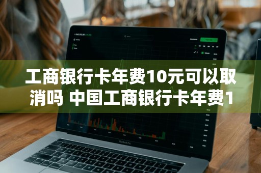 工商银行卡年费10元可以取消吗 中国工商银行卡年费10元可以取消吗