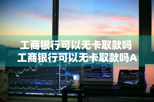 工商银行可以无卡取款吗 工商银行可以无卡取款吗ATM机
