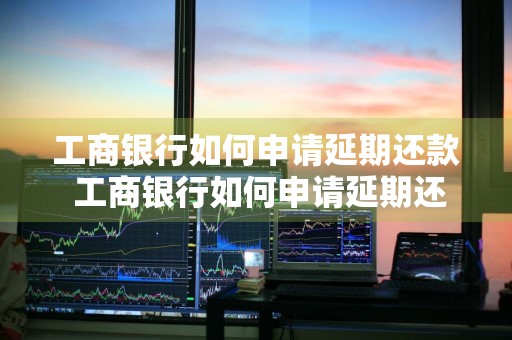 工商银行如何申请延期还款 工商银行如何申请延期还款业务
