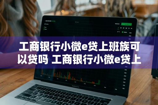工商银行小微e贷上班族可以贷吗 工商银行小微e贷上班族可以贷吗