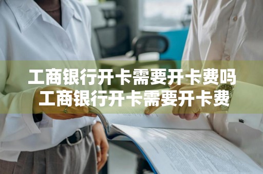 工商银行开卡需要开卡费吗 工商银行开卡需要开卡费吗?