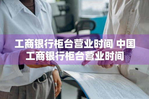 工商银行柜台营业时间 中国工商银行柜台营业时间