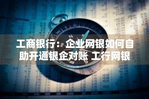 工商银行：企业网银如何自助开通银企对账 工行网银怎么开通银企对账