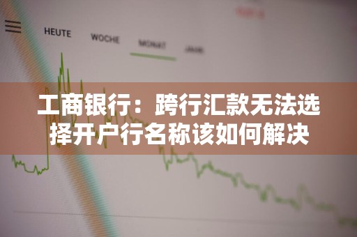 工商银行：跨行汇款无法选择开户行名称该如何解决