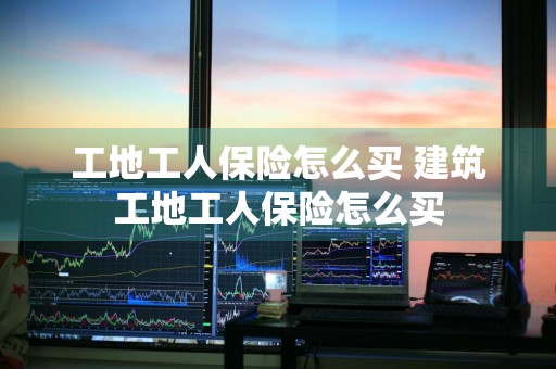 工地工人保险怎么买 建筑工地工人保险怎么买